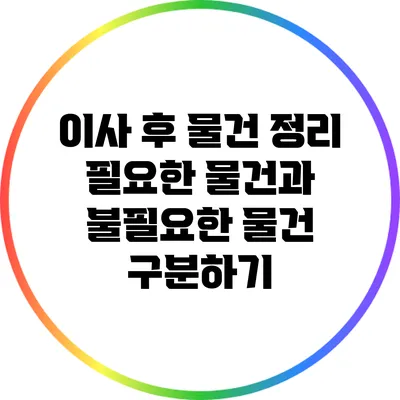 이사 후 물건 정리: 필요한 물건과 불필요한 물건 구분하기