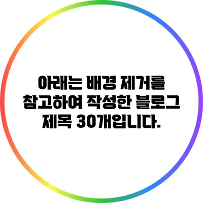 아래는 배경 제거를 참고하여 작성한 블로그 제목 30개입니다.