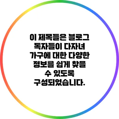 이 제목들은 블로그 독자들이 다자녀 가구에 대한 다양한 정보를 쉽게 찾을 수 있도록 구성되었습니다.